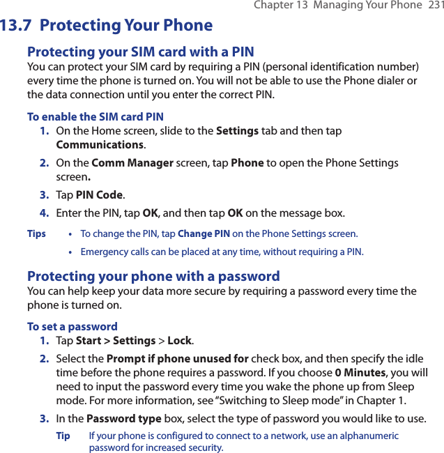 Chapter 13  Managing Your Phone  23113.7  Protecting Your PhoneProtecting your SIM card with a PINYou can protect your SIM card by requiring a PIN (personal identification number) every time the phone is turned on. You will not be able to use the Phone dialer or the data connection until you enter the correct PIN.To enable the SIM card PIN1.  On the Home screen, slide to the Settings tab and then tap Communications.2.  On the Comm Manager screen, tap Phone to open the Phone Settings screen.3.  Tap PIN Code.4.  Enter the PIN, tap OK, and then tap OK on the message box.Tips •  To change the PIN, tap Change PIN on the Phone Settings screen. • Emergency calls can be placed at any time, without requiring a PIN.Protecting your phone with a passwordYou can help keep your data more secure by requiring a password every time the phone is turned on.To set a password1.  Tap Start &gt; Settings &gt; Lock.2.  Select the Prompt if phone unused for check box, and then specify the idle time before the phone requires a password. If you choose 0 Minutes, you will need to input the password every time you wake the phone up from Sleep mode. For more information, see “Switching to Sleep mode” in Chapter 1.3.  In the Password type box, select the type of password you would like to use.Tip  If your phone is configured to connect to a network, use an alphanumeric password for increased security.