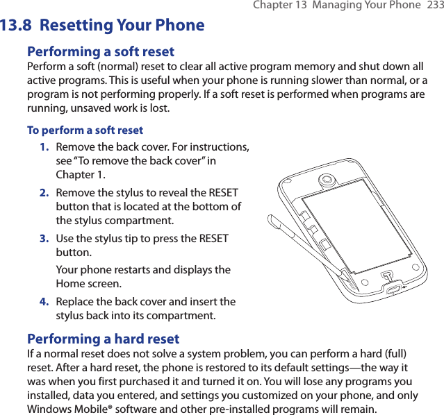 Chapter 13  Managing Your Phone  23313.8  Resetting Your PhonePerforming a soft resetPerform a soft (normal) reset to clear all active program memory and shut down all active programs. This is useful when your phone is running slower than normal, or a program is not performing properly. If a soft reset is performed when programs are running, unsaved work is lost.To perform a soft reset1.  Remove the back cover. For instructions, see “To remove the back cover” in Chapter 1.2.  Remove the stylus to reveal the RESET button that is located at the bottom of the stylus compartment.3.  Use the stylus tip to press the RESET button.Your phone restarts and displays the Home screen.4.  Replace the back cover and insert the stylus back into its compartment.RESETPerforming a hard resetIf a normal reset does not solve a system problem, you can perform a hard (full) reset. After a hard reset, the phone is restored to its default settings—the way it was when you first purchased it and turned it on. You will lose any programs you installed, data you entered, and settings you customized on your phone, and only Windows Mobile® software and other pre-installed programs will remain.
