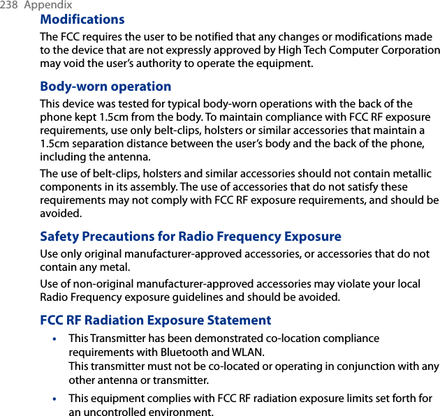 238  AppendixModificationsThe FCC requires the user to be notified that any changes or modifications made to the device that are not expressly approved by High Tech Computer Corporation may void the user’s authority to operate the equipment.Body-worn operationThis device was tested for typical body-worn operations with the back of the phone kept 1.5cm from the body. To maintain compliance with FCC RF exposure requirements, use only belt-clips, holsters or similar accessories that maintain a 1.5cm separation distance between the user’s body and the back of the phone, including the antenna.The use of belt-clips, holsters and similar accessories should not contain metallic components in its assembly. The use of accessories that do not satisfy these requirements may not comply with FCC RF exposure requirements, and should be avoided.Safety Precautions for Radio Frequency ExposureUse only original manufacturer-approved accessories, or accessories that do not contain any metal.Use of non-original manufacturer-approved accessories may violate your local Radio Frequency exposure guidelines and should be avoided.FCC RF Radiation Exposure StatementThis Transmitter has been demonstrated co-location compliance requirements with Bluetooth and WLAN.  This transmitter must not be co-located or operating in conjunction with any other antenna or transmitter.This equipment complies with FCC RF radiation exposure limits set forth for an uncontrolled environment.••