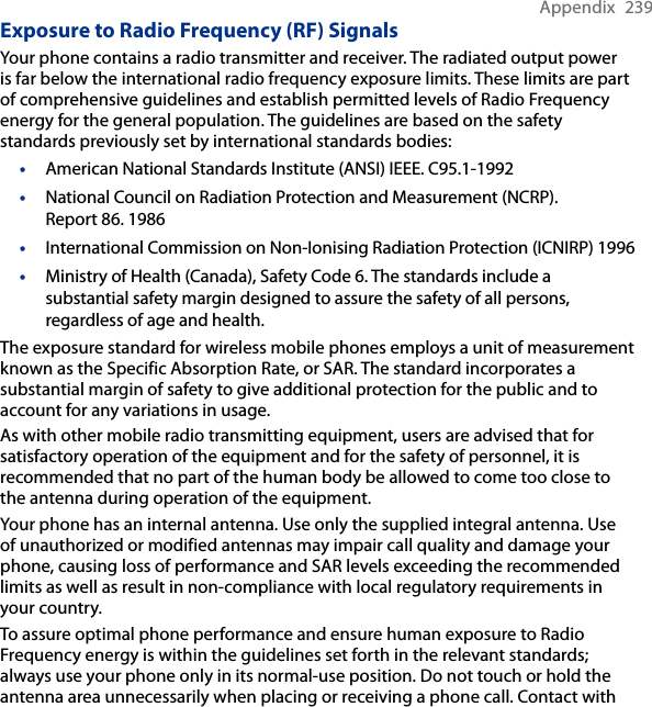 Appendix  239Exposure to Radio Frequency (RF) SignalsYour phone contains a radio transmitter and receiver. The radiated output power is far below the international radio frequency exposure limits. These limits are part of comprehensive guidelines and establish permitted levels of Radio Frequency energy for the general population. The guidelines are based on the safety standards previously set by international standards bodies:American National Standards Institute (ANSI) IEEE. C95.1-1992National Council on Radiation Protection and Measurement (NCRP). Report 86. 1986International Commission on Non-Ionising Radiation Protection (ICNIRP) 1996Ministry of Health (Canada), Safety Code 6. The standards include a substantial safety margin designed to assure the safety of all persons, regardless of age and health.The exposure standard for wireless mobile phones employs a unit of measurement known as the Specific Absorption Rate, or SAR. The standard incorporates a substantial margin of safety to give additional protection for the public and to account for any variations in usage. As with other mobile radio transmitting equipment, users are advised that for satisfactory operation of the equipment and for the safety of personnel, it is recommended that no part of the human body be allowed to come too close to the antenna during operation of the equipment. Your phone has an internal antenna. Use only the supplied integral antenna. Use of unauthorized or modified antennas may impair call quality and damage your phone, causing loss of performance and SAR levels exceeding the recommended limits as well as result in non-compliance with local regulatory requirements in your country.To assure optimal phone performance and ensure human exposure to Radio Frequency energy is within the guidelines set forth in the relevant standards; always use your phone only in its normal-use position. Do not touch or hold the antenna area unnecessarily when placing or receiving a phone call. Contact with ••••
