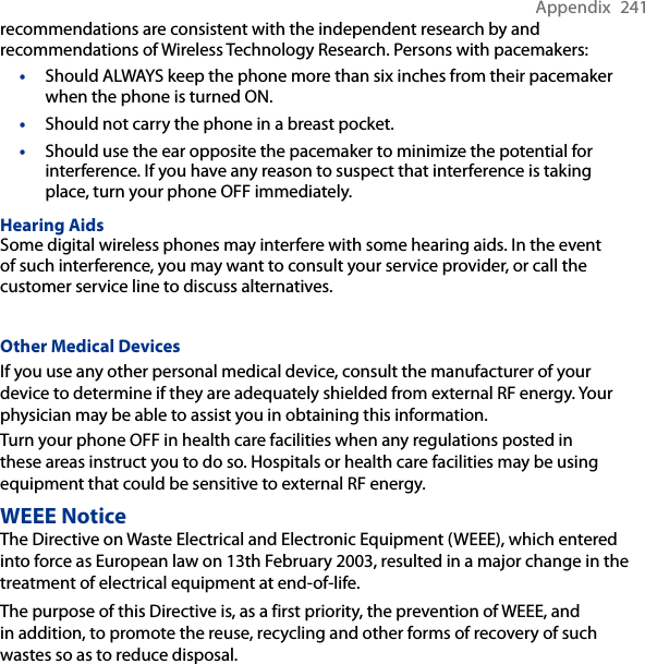 Appendix  241recommendations are consistent with the independent research by and recommendations of Wireless Technology Research. Persons with pacemakers:• Should ALWAYS keep the phone more than six inches from their pacemaker when the phone is turned ON.•  Should not carry the phone in a breast pocket.•  Should use the ear opposite the pacemaker to minimize the potential for interference. If you have any reason to suspect that interference is taking place, turn your phone OFF immediately.Hearing AidsSome digital wireless phones may interfere with some hearing aids. In the event of such interference, you may want to consult your service provider, or call the customer service line to discuss alternatives.Other Medical DevicesIf you use any other personal medical device, consult the manufacturer of your device to determine if they are adequately shielded from external RF energy. Your physician may be able to assist you in obtaining this information.Turn your phone OFF in health care facilities when any regulations posted in these areas instruct you to do so. Hospitals or health care facilities may be using equipment that could be sensitive to external RF energy.WEEE NoticeThe Directive on Waste Electrical and Electronic Equipment (WEEE), which entered into force as European law on 13th February 2003, resulted in a major change in the treatment of electrical equipment at end-of-life.The purpose of this Directive is, as a first priority, the prevention of WEEE, and in addition, to promote the reuse, recycling and other forms of recovery of such wastes so as to reduce disposal.