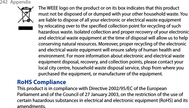 242  AppendixThe WEEE logo on the product or on its box indicates that this product must not be disposed of or dumped with your other household waste. You are liable to dispose of all your electronic or electrical waste equipment by relocating over to the specified collection point for recycling of such hazardous waste. Isolated collection and proper recovery of your electronic and electrical waste equipment at the time of disposal will allow us to help conserving natural resources. Moreover, proper recycling of the electronic and electrical waste equipment will ensure safety of human health and environment. For more information about electronic and electrical waste equipment disposal, recovery, and collection points, please contact your local city centre, household waste disposal service, shop from where you purchased the equipment, or manufacturer of the equipment.RoHS ComplianceThis product is in compliance with Directive 2002/95/EC of the European Parliament and of the Council of 27 January 2003, on the restriction of the use of certain hazardous substances in electrical and electronic equipment (RoHS) and its amendments.