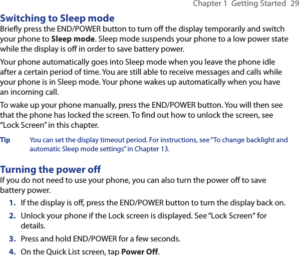 Chapter 1  Getting Started  29Switching to Sleep modeBriefly press the END/POWER button to turn off the display temporarily and switch your phone to Sleep mode. Sleep mode suspends your phone to a low power state while the display is off in order to save battery power.Your phone automatically goes into Sleep mode when you leave the phone idle after a certain period of time. You are still able to receive messages and calls while your phone is in Sleep mode. Your phone wakes up automatically when you have an incoming call.To wake up your phone manually, press the END/POWER button. You will then see that the phone has locked the screen. To find out how to unlock the screen, see “Lock Screen” in this chapter.Tip  You can set the display timeout period. For instructions, see “To change backlight and automatic Sleep mode settings” in Chapter 13.Turning the power offIf you do not need to use your phone, you can also turn the power off to save battery power.1.  If the display is off, press the END/POWER button to turn the display back on.2.  Unlock your phone if the Lock screen is displayed. See “Lock Screen“ for details.3.  Press and hold END/POWER for a few seconds.4.  On the Quick List screen, tap Power Off.