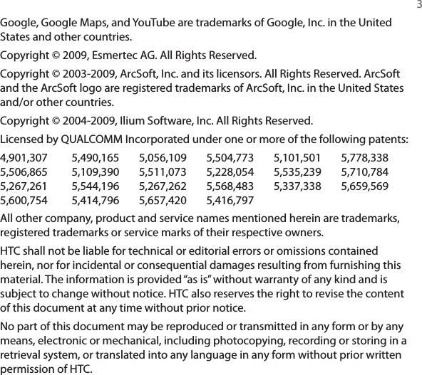   3Google, Google Maps, and YouTube are trademarks of Google, Inc. in the United States and other countries.Copyright © 2009, Esmertec AG. All Rights Reserved.Copyright © 2003-2009, ArcSoft, Inc. and its licensors. All Rights Reserved. ArcSoft and the ArcSoft logo are registered trademarks of ArcSoft, Inc. in the United States and/or other countries.Copyright © 2004-2009, Ilium Software, Inc. All Rights Reserved.Licensed by QUALCOMM Incorporated under one or more of the following patents:4,901,307  5,490,165  5,056,109  5,504,773  5,101,501  5,778,3385,506,865  5,109,390  5,511,073  5,228,054  5,535,239  5,710,7845,267,261  5,544,196  5,267,262  5,568,483  5,337,338  5,659,5695,600,754  5,414,796  5,657,420  5,416,797All other company, product and service names mentioned herein are trademarks, registered trademarks or service marks of their respective owners.HTC shall not be liable for technical or editorial errors or omissions contained herein, nor for incidental or consequential damages resulting from furnishing this material. The information is provided “as is” without warranty of any kind and is subject to change without notice. HTC also reserves the right to revise the content of this document at any time without prior notice.No part of this document may be reproduced or transmitted in any form or by any means, electronic or mechanical, including photocopying, recording or storing in a retrieval system, or translated into any language in any form without prior written permission of HTC.