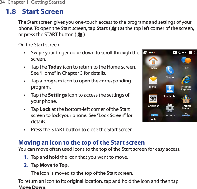 34  Chapter 1  Getting Started1.8  Start ScreenThe Start screen gives you one-touch access to the programs and settings of your phone. To open the Start screen, tap Start (   ) at the top left corner of the screen, or press the START button (   ).On the Start screen:Swipe your finger up or down to scroll through the screen.Tap the Today icon to return to the Home screen. See “Home” in Chapter 3 for details.Tap a program icon to open the corresponding program.Tap the Settings icon to access the settings of your phone.Tap Lock at the bottom-left corner of the Start screen to lock your phone. See “Lock Screen” for details.Press the START button to close the Start screen.••••••Moving an icon to the top of the Start screenYou can move often used icons to the top of the Start screen for easy access.1.  Tap and hold the icon that you want to move.2.  Tap Move to Top.The icon is moved to the top of the Start screen.To return an icon to its original location, tap and hold the icon and then tap Move Down.