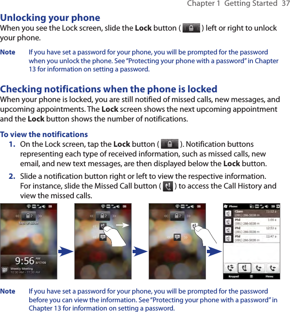 Chapter 1  Getting Started  37Unlocking your phoneWhen you see the Lock screen, slide the Lock button (   ) left or right to unlock your phone.Note  If you have set a password for your phone, you will be prompted for the password when you unlock the phone. See “Protecting your phone with a password” in Chapter 13 for information on setting a password.Checking notifications when the phone is lockedWhen your phone is locked, you are still notified of missed calls, new messages, and upcoming appointments. The Lock screen shows the next upcoming appointment and the Lock button shows the number of notifications.To view the notifications1.  On the Lock screen, tap the Lock button (   ). Notification buttons representing each type of received information, such as missed calls, new email, and new text messages, are then displayed below the Lock button.2.  Slide a notification button right or left to view the respective information. For instance, slide the Missed Call button (   ) to access the Call History and view the missed calls.Note  If you have set a password for your phone, you will be prompted for the password  before you can view the information. See “Protecting your phone with a password” in Chapter 13 for information on setting a password.