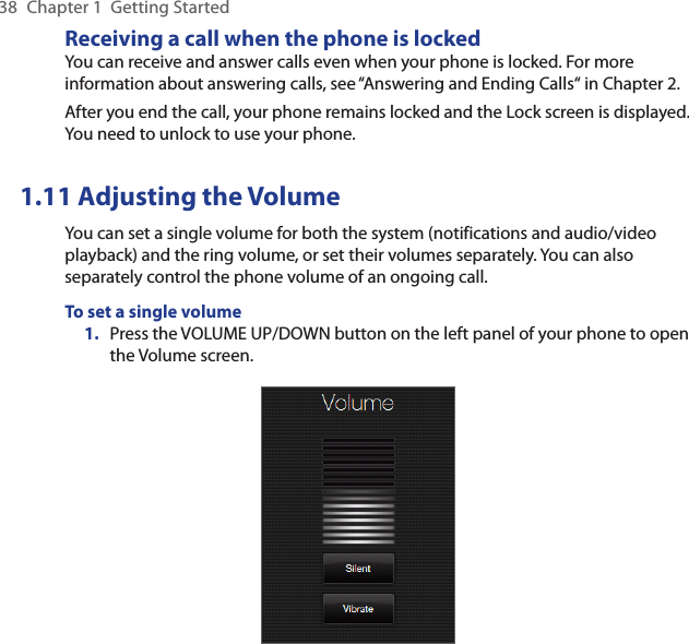 38  Chapter 1  Getting StartedReceiving a call when the phone is lockedYou can receive and answer calls even when your phone is locked. For more information about answering calls, see “Answering and Ending Calls“ in Chapter 2.After you end the call, your phone remains locked and the Lock screen is displayed. You need to unlock to use your phone.1.11 Adjusting the VolumeYou can set a single volume for both the system (notifications and audio/video playback) and the ring volume, or set their volumes separately. You can also separately control the phone volume of an ongoing call.To set a single volume1.  Press the VOLUME UP/DOWN button on the left panel of your phone to open the Volume screen.