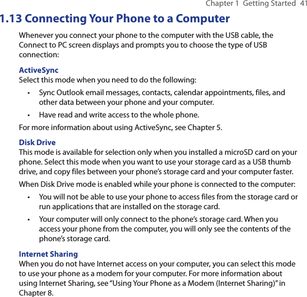 Chapter 1  Getting Started  411.13 Connecting Your Phone to a ComputerWhenever you connect your phone to the computer with the USB cable, the Connect to PC screen displays and prompts you to choose the type of USB connection:ActiveSyncSelect this mode when you need to do the following:Sync Outlook email messages, contacts, calendar appointments, files, and other data between your phone and your computer.Have read and write access to the whole phone.For more information about using ActiveSync, see Chapter 5.Disk DriveThis mode is available for selection only when you installed a microSD card on your phone. Select this mode when you want to use your storage card as a USB thumb drive, and copy files between your phone’s storage card and your computer faster.When Disk Drive mode is enabled while your phone is connected to the computer:You will not be able to use your phone to access files from the storage card or run applications that are installed on the storage card.Your computer will only connect to the phone’s storage card. When you access your phone from the computer, you will only see the contents of the phone’s storage card.Internet SharingWhen you do not have Internet access on your computer, you can select this mode to use your phone as a modem for your computer. For more information about using Internet Sharing, see “Using Your Phone as a Modem (Internet Sharing)” in Chapter 8.••••