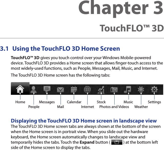 3.1  Using the TouchFLO 3D Home ScreenTouchFLO™ 3D gives you touch control over your Windows Mobile-powered device. TouchFLO 3D provides a Home screen that allows finger-touch access to the most widely-used functions, such as People, Messages, Mail, Music, and Internet.The TouchFLO 3D Home screen has the following tabs:Home Music SettingsWeatherInternetStockPhotos and VideosPeopleCalendarMessagesMailDisplaying the TouchFLO 3D Home screen in landscape viewThe TouchFLO 3D Home screen tabs are always shown at the bottom of the screen when the Home screen is in portrait view. When you slide out the hardware keyboard, the Home screen automatically changes to landscape view and temporarily hides the tabs. Touch the Expand button (   ) at the bottom left side of the Home screen to display the tabs.Chapter 3  TouchFLO™ 3D 