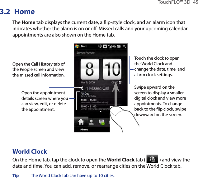 TouchFLO™ 3D  453.2  HomeThe Home tab displays the current date, a flip-style clock, and an alarm icon that indicates whether the alarm is on or off. Missed calls and your upcoming calendar appointments are also shown on the Home tab.Open the appointment details screen where you can view, edit, or delete the appointment.Touch the clock to open the World Clock and change the date, time, and alarm clock settings.Swipe upward on the screen to display a smaller digital clock and view more appointments. To change back to the flip clock, swipe downward on the screen.Open the Call History tab of the People screen and view the missed call information.World ClockOn the Home tab, tap the clock to open the World Clock tab (   ) and view the date and time. You can add, remove, or rearrange cities on the World Clock tab.Tip  The World Clock tab can have up to 10 cities.