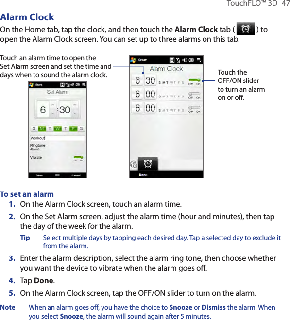 TouchFLO™ 3D  47Alarm ClockOn the Home tab, tap the clock, and then touch the Alarm Clock tab (   ) to open the Alarm Clock screen. You can set up to three alarms on this tab.Touch an alarm time to open the Set Alarm screen and set the time and days when to sound the alarm clock. Touch the OFF/ON slider to turn an alarm on or off.To set an alarmOn the Alarm Clock screen, touch an alarm time.2.  On the Set Alarm screen, adjust the alarm time (hour and minutes), then tap the day of the week for the alarm.Tip  Select multiple days by tapping each desired day. Tap a selected day to exclude it from the alarm.3.  Enter the alarm description, select the alarm ring tone, then choose whether you want the device to vibrate when the alarm goes off.4.  Tap Done.5.  On the Alarm Clock screen, tap the OFF/ON slider to turn on the alarm.Note  When an alarm goes off, you have the choice to Snooze or Dismiss the alarm. When you select Snooze, the alarm will sound again after 5 minutes.1.