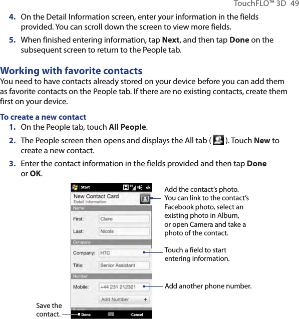 TouchFLO™ 3D  494.  On the Detail Information screen, enter your information in the fields provided. You can scroll down the screen to view more fields.5.  When finished entering information, tap Next, and then tap Done on the subsequent screen to return to the People tab.Working with favorite contactsYou need to have contacts already stored on your device before you can add them as favorite contacts on the People tab. If there are no existing contacts, create them first on your device.To create a new contactOn the People tab, touch All People.The People screen then opens and displays the All tab (   ). Touch New to create a new contact.Enter the contact information in the fields provided and then tap Done or OK.Save the contact.Touch a field to start entering information.Add the contact’s photo. You can link to the contact’s Facebook photo, select an existing photo in Album, or open Camera and take a photo of the contact.Add another phone number.1.2.3.