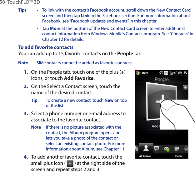 50  TouchFLO™ 3DTips  •   To link with the contact’s Facebook account, scroll down the New Contact Card screen and then tap Link in the Facebook section. For more information about Facebook, see “Facebook updates and events” in this chapter. •   Tap More at the bottom of the New Contact Card screen to enter additional contact information from Windows Mobile’s Contacts program. See “Contacts” in Chapter 12 for details.To add favorite contactsYou can add up to 15 favorite contacts on the People tab.Note  SIM contacts cannot be added as favorite contacts.1.  On the People tab, touch one of the plus (+) icons, or touch Add Favorite.2.  On the Select a Contact screen, touch the name of the desired contact.Tip  To create a new contact, touch New on top of the list.3.  Select a phone number or e-mail address to associate to the favorite contact.Note  If there is no picture associated with the contact, the Album program opens and lets you take a photo of the contact or select an existing contact photo. For more information about Album, see Chapter 11.4.  To add another favorite contact, touch the small plus icon (   ) at the right side of the screen and repeat steps 2 and 3.