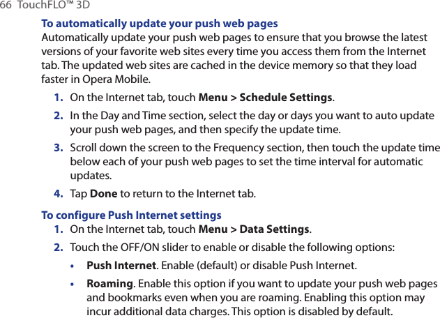 66  TouchFLO™ 3DTo automatically update your push web pagesAutomatically update your push web pages to ensure that you browse the latest versions of your favorite web sites every time you access them from the Internet tab. The updated web sites are cached in the device memory so that they load faster in Opera Mobile.On the Internet tab, touch Menu &gt; Schedule Settings.In the Day and Time section, select the day or days you want to auto update your push web pages, and then specify the update time.Scroll down the screen to the Frequency section, then touch the update time below each of your push web pages to set the time interval for automatic updates.Tap Done to return to the Internet tab.To configure Push Internet settings1.  On the Internet tab, touch Menu &gt; Data Settings.2.  Touch the OFF/ON slider to enable or disable the following options:• Push Internet. Enable (default) or disable Push Internet.• Roaming. Enable this option if you want to update your push web pages and bookmarks even when you are roaming. Enabling this option may incur additional data charges. This option is disabled by default.1.2.3.4.