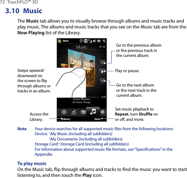 72  TouchFLO™ 3D3.10  MusicThe Music tab allows you to visually browse through albums and music tracks and play music. The albums and music tracks that you see on the Music tab are from the Now Playing list of the Library.Go to the previous album or the previous track in the current album.Swipe upward/downward on the screen to flip through albums or tracks in an album.Play or pause.Go to the next album or the next track in the current album.Set music playback to Repeat, turn Shuffle on or off, and more.Access the Library.  Note  Your device searches for all supported music files from the following locations:  Device:  \My Music (including all subfolders)     \My Documents (including all subfolders) Storage Card: \Storage Card (including all subfolders) For information about supported music file formats, see “Specifications” in the Appendix.To play musicOn the Music tab, flip through albums and tracks to find the music you want to start listening to, and then touch the Play icon.