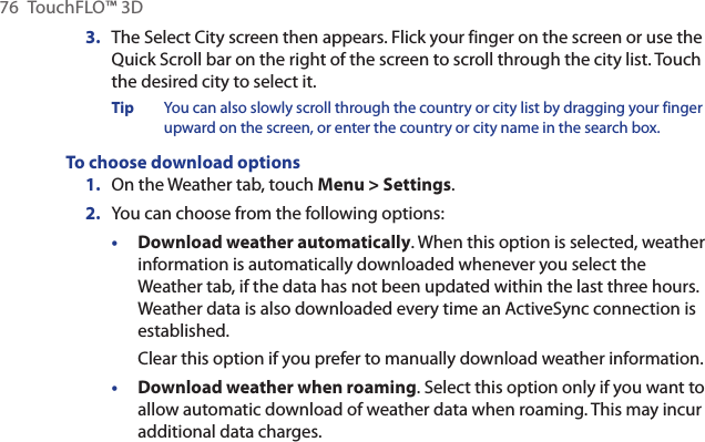 76  TouchFLO™ 3DThe Select City screen then appears. Flick your finger on the screen or use the Quick Scroll bar on the right of the screen to scroll through the city list. Touch the desired city to select it.Tip  You can also slowly scroll through the country or city list by dragging your finger upward on the screen, or enter the country or city name in the search box.To choose download options1.  On the Weather tab, touch Menu &gt; Settings.2.  You can choose from the following options:Download weather automatically. When this option is selected, weather information is automatically downloaded whenever you select the Weather tab, if the data has not been updated within the last three hours. Weather data is also downloaded every time an ActiveSync connection is established.Clear this option if you prefer to manually download weather information.Download weather when roaming. Select this option only if you want to allow automatic download of weather data when roaming. This may incur additional data charges.3.••