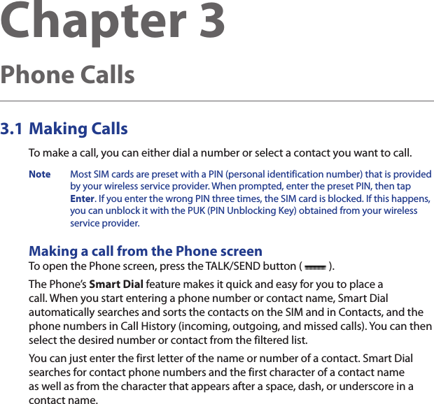 Chapter 3   Phone Calls3.1 Making CallsTo make a call, you can either dial a number or select a contact you want to call.Note  Most SIM cards are preset with a PIN (personal identification number) that is provided by your wireless service provider. When prompted, enter the preset PIN, then tap Enter. If you enter the wrong PIN three times, the SIM card is blocked. If this happens, you can unblock it with the PUK (PIN Unblocking Key) obtained from your wireless service provider.Making a call from the Phone screenTo open the Phone screen, press the TALK/SEND button (   ).The Phone’s Smart Dial feature makes it quick and easy for you to place a call. When you start entering a phone number or contact name, Smart Dial automatically searches and sorts the contacts on the SIM and in Contacts, and the phone numbers in Call History (incoming, outgoing, and missed calls). You can then select the desired number or contact from the filtered list.You can just enter the first letter of the name or number of a contact. Smart Dial searches for contact phone numbers and the first character of a contact name as well as from the character that appears after a space, dash, or underscore in a contact name.