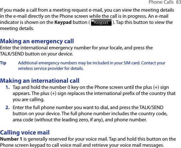 Phone Calls  83If you made a call from a meeting request e-mail, you can view the meeting details in the e-mail directly on the Phone screen while the call is in progress. An e-mail indicator is shown on the Keypad button (   ). Tap this button to view the meeting details.Making an emergency callEnter the international emergency number for your locale, and press the TALK/SEND button on your device.Tip  Additional emergency numbers may be included in your SIM card. Contact your wireless service provider for details.Making an international call1.  Tap and hold the number 0 key on the Phone screen until the plus (+) sign appears. The plus (+) sign replaces the international prefix of the country that you are calling.2.  Enter the full phone number you want to dial, and press the TALK/SEND button on your device. The full phone number includes the country code, area code (without the leading zero, if any), and phone number. Calling voice mailNumber 1 is generally reserved for your voice mail. Tap and hold this button on the Phone screen keypad to call voice mail and retrieve your voice mail messages.