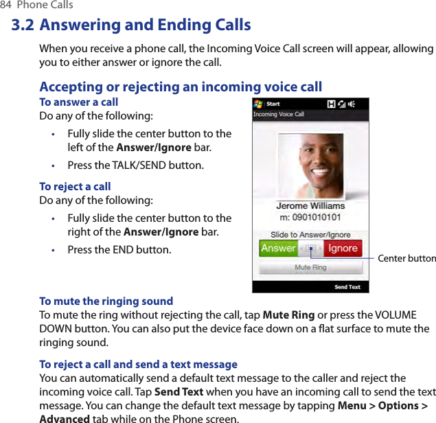84  Phone Calls3.2 Answering and Ending CallsWhen you receive a phone call, the Incoming Voice Call screen will appear, allowing you to either answer or ignore the call.Accepting or rejecting an incoming voice callTo answer a callDo any of the following:Fully slide the center button to the left of the Answer/Ignore bar.Press the TALK/SEND button.To reject a callDo any of the following:Fully slide the center button to the right of the Answer/Ignore bar.Press the END button.••••Center buttonTo mute the ringing soundTo mute the ring without rejecting the call, tap Mute Ring or press the VOLUME DOWN button. You can also put the device face down on a flat surface to mute the ringing sound.To reject a call and send a text messageYou can automatically send a default text message to the caller and reject the incoming voice call. Tap Send Text when you have an incoming call to send the text message. You can change the default text message by tapping Menu &gt; Options &gt; Advanced tab while on the Phone screen.