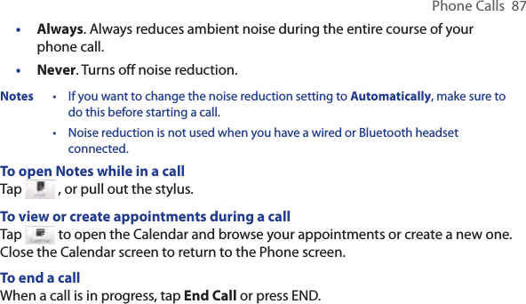 Phone Calls  87Always. Always reduces ambient noise during the entire course of your phone call.Never. Turns off noise reduction.Notes  •  If you want to change the noise reduction setting to Automatically, make sure to do this before starting a call. •  Noise reduction is not used when you have a wired or Bluetooth headset connected.To open Notes while in a callTap   , or pull out the stylus.To view or create appointments during a callTap   to open the Calendar and browse your appointments or create a new one. Close the Calendar screen to return to the Phone screen.To end a call When a call is in progress, tap End Call or press END.••