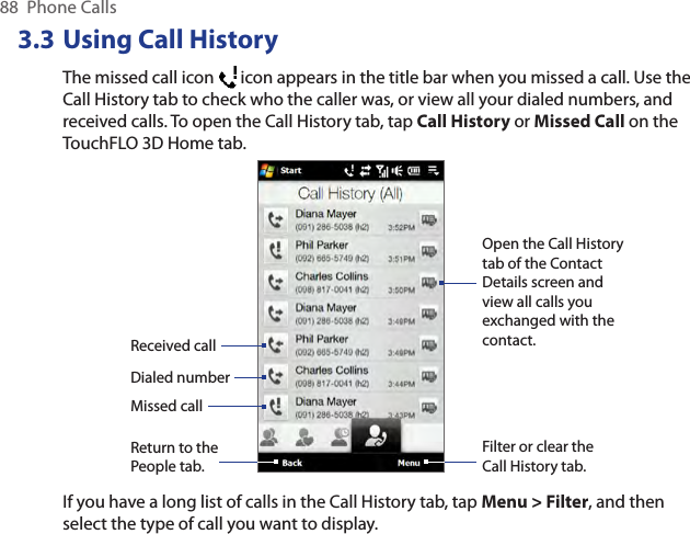 88  Phone Calls3.3 Using Call HistoryThe missed call icon   icon appears in the title bar when you missed a call. Use the Call History tab to check who the caller was, or view all your dialed numbers, and received calls. To open the Call History tab, tap Call History or Missed Call on the TouchFLO 3D Home tab.Received callDialed numberMissed callFilter or clear the Call History tab.Open the Call History tab of the Contact Details screen and view all calls you exchanged with the contact.Return to the People tab.If you have a long list of calls in the Call History tab, tap Menu &gt; Filter, and then select the type of call you want to display.