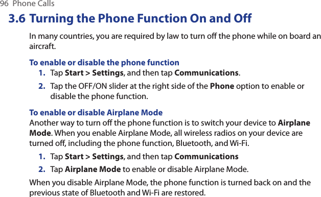 96  Phone Calls3.6 Turning the Phone Function On and OffIn many countries, you are required by law to turn off the phone while on board an aircraft.To enable or disable the phone function1.  Tap Start &gt; Settings, and then tap Communications.2.  Tap the OFF/ON slider at the right side of the Phone option to enable or disable the phone function.To enable or disable Airplane ModeAnother way to turn off the phone function is to switch your device to Airplane Mode. When you enable Airplane Mode, all wireless radios on your device are turned off, including the phone function, Bluetooth, and Wi-Fi.1.  Tap Start &gt; Settings, and then tap Communications2.  Tap Airplane Mode to enable or disable Airplane Mode.When you disable Airplane Mode, the phone function is turned back on and the previous state of Bluetooth and Wi-Fi are restored.