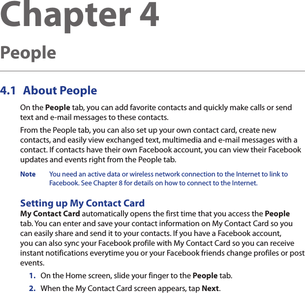 4.1  About PeopleOn the People tab, you can add favorite contacts and quickly make calls or send text and e-mail messages to these contacts.From the People tab, you can also set up your own contact card, create new contacts, and easily view exchanged text, multimedia and e-mail messages with a contact. If contacts have their own Facebook account, you can view their Facebook updates and events right from the People tab.Note  You need an active data or wireless network connection to the Internet to link to Facebook. See Chapter 8 for details on how to connect to the Internet.Setting up My Contact CardMy Contact Card automatically opens the first time that you access the People tab. You can enter and save your contact information on My Contact Card so you can easily share and send it to your contacts. If you have a Facebook account, you can also sync your Facebook profile with My Contact Card so you can receive instant notifications everytime you or your Facebook friends change profiles or post events.1.  On the Home screen, slide your finger to the People tab.2.  When the My Contact Card screen appears, tap Next.Chapter 4   People 