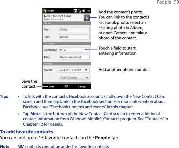 People  99Save the contact.Touch a field to start entering information.Add the contact’s photo. You can link to the contact’s Facebook photo, select an existing photo in Album, or open Camera and take a photo of the contact.Add another phone number.Tips  •   To link with the contact’s Facebook account, scroll down the New Contact Card screen and then tap Link in the Facebook section. For more information about Facebook, see “Facebook updates and events” in this chapter. •   Tap More at the bottom of the New Contact Card screen to enter additional contact information from Windows Mobile’s Contacts program. See “Contacts” in Chapter 12 for details.To add favorite contactsYou can add up to 15 favorite contacts on the People tab.Note  SIM contacts cannot be added as favorite contacts.