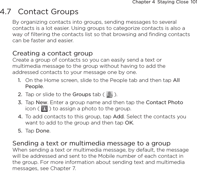 Chapter 4  Staying Close  1014.7  Contact GroupsBy organizing contacts into groups, sending messages to several contacts is a lot easier. Using groups to categorize contacts is also a way of filtering the contacts list so that browsing and finding contacts can be faster and easier.Creating a contact groupCreate a group of contacts so you can easily send a text or multimedia message to the group without having to add the addressed contacts to your message one by one.1.  On the Home screen, slide to the People tab and then tap All People.2.  Tap or slide to the Groups tab (   ).3.  Tap New. Enter a group name and then tap the Contact Photo icon (   ) to assign a photo to the group.4.  To add contacts to this group, tap Add. Select the contacts you want to add to the group and then tap OK.5.  Tap Done.Sending a text or multimedia message to a groupWhen sending a text or multimedia message, by default, the message will be addressed and sent to the Mobile number of each contact in the group. For more information about sending text and multimedia messages, see Chapter 7.