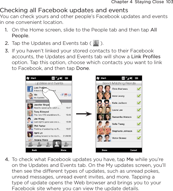 Chapter 4  Staying Close  103Checking all Facebook updates and eventsYou can check yours and other people’s Facebook updates and events in one convenient location.1.  On the Home screen, slide to the People tab and then tap All People.2.  Tap the Updates and Events tab (   ).3.  If you haven’t linked your stored contacts to their Facebook accounts, the Updates and Events tab will show a Link Profiles option. Tap this option, choose which contacts you want to link to Facebook, and then tap Done.4.  To check what Facebook updates you have, tap Me while you’re on the Updates and Events tab. On the My updates screen, you’ll then see the different types of updates, such as unread pokes, unread messages, unread event invites, and more. Tapping a type of update opens the Web browser and brings you to your Facebook site where you can view the update details.
