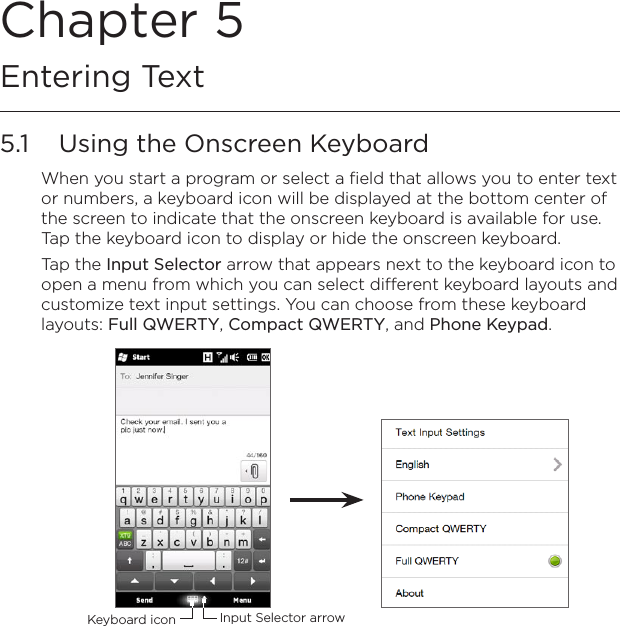 Chapter 5  Entering Text5.1  Using the Onscreen KeyboardWhen you start a program or select a field that allows you to enter text or numbers, a keyboard icon will be displayed at the bottom center of the screen to indicate that the onscreen keyboard is available for use. Tap the keyboard icon to display or hide the onscreen keyboard.Tap the Input Selector arrow that appears next to the keyboard icon to open a menu from which you can select different keyboard layouts and customize text input settings. You can choose from these keyboard layouts: Full QWERTY, Compact QWERTY, and Phone Keypad.Input Selector arrowKeyboard icon