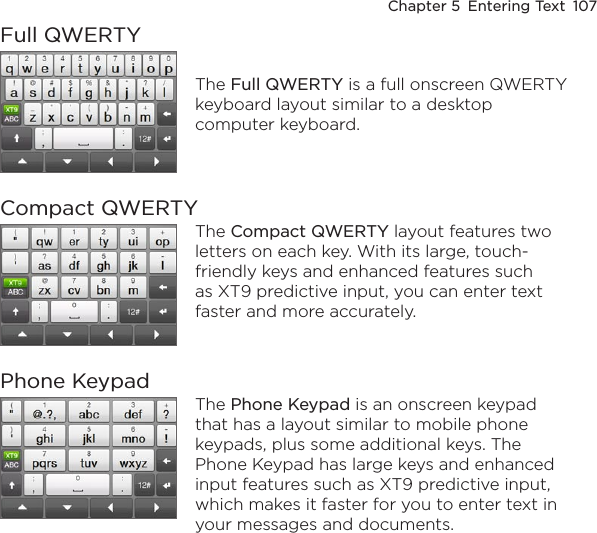Chapter 5  Entering Text  107Full QWERTYThe Full QWERTY is a full onscreen QWERTY keyboard layout similar to a desktop computer keyboard.Compact QWERTYThe Compact QWERTY layout features two letters on each key. With its large, touch-friendly keys and enhanced features such as XT9 predictive input, you can enter text faster and more accurately. Phone KeypadThe Phone Keypad is an onscreen keypad that has a layout similar to mobile phone keypads, plus some additional keys. The Phone Keypad has large keys and enhanced input features such as XT9 predictive input, which makes it faster for you to enter text in your messages and documents.