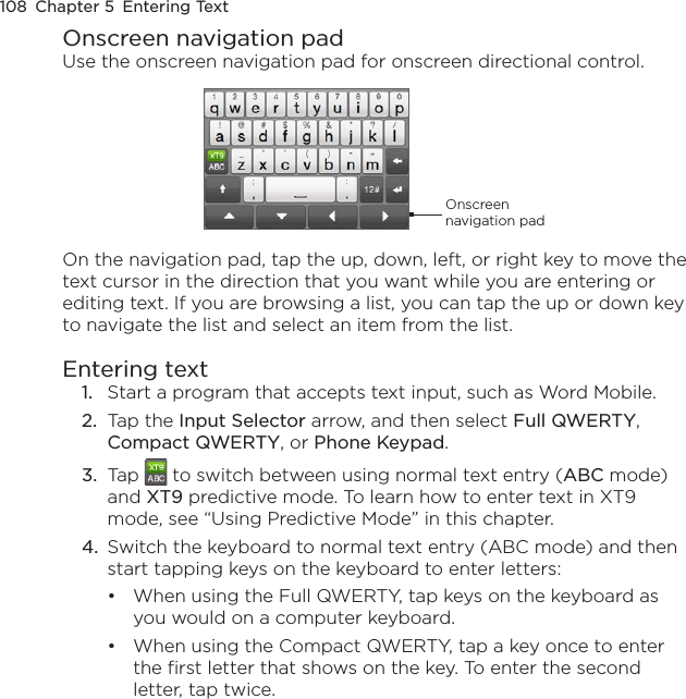 108  Chapter 5  Entering TextOnscreen navigation padUse the onscreen navigation pad for onscreen directional control.Onscreen navigation padOn the navigation pad, tap the up, down, left, or right key to move the text cursor in the direction that you want while you are entering or editing text. If you are browsing a list, you can tap the up or down key to navigate the list and select an item from the list.Entering text1.  Start a program that accepts text input, such as Word Mobile.2.  Tap the Input Selector arrow, and then select Full QWERTY, Compact QWERTY, or Phone Keypad.3.  Tap   to switch between using normal text entry (ABC mode) and XT9 predictive mode. To learn how to enter text in XT9 mode, see “Using Predictive Mode” in this chapter.4.  Switch the keyboard to normal text entry (ABC mode) and then start tapping keys on the keyboard to enter letters:When using the Full QWERTY, tap keys on the keyboard as you would on a computer keyboard.When using the Compact QWERTY, tap a key once to enter the first letter that shows on the key. To enter the second letter, tap twice.••