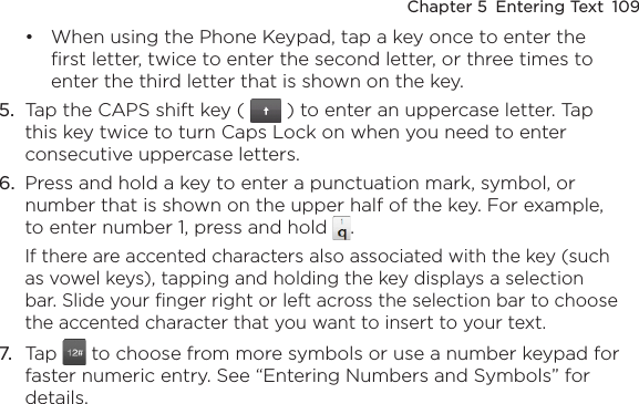 Chapter 5  Entering Text  109When using the Phone Keypad, tap a key once to enter the first letter, twice to enter the second letter, or three times to enter the third letter that is shown on the key.5.  Tap the CAPS shift key (   ) to enter an uppercase letter. Tap this key twice to turn Caps Lock on when you need to enter consecutive uppercase letters.6.  Press and hold a key to enter a punctuation mark, symbol, or number that is shown on the upper half of the key. For example, to enter number 1, press and hold  .If there are accented characters also associated with the key (such as vowel keys), tapping and holding the key displays a selection bar. Slide your finger right or left across the selection bar to choose the accented character that you want to insert to your text.7.  Tap   to choose from more symbols or use a number keypad for faster numeric entry. See “Entering Numbers and Symbols” for details.•
