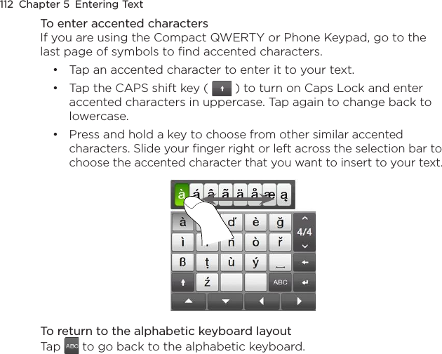 112  Chapter 5  Entering TextTo enter accented charactersIf you are using the Compact QWERTY or Phone Keypad, go to the last page of symbols to find accented characters.Tap an accented character to enter it to your text.Tap the CAPS shift key (   ) to turn on Caps Lock and enter accented characters in uppercase. Tap again to change back to lowercase.Press and hold a key to choose from other similar accented characters. Slide your finger right or left across the selection bar to choose the accented character that you want to insert to your text.To return to the alphabetic keyboard layoutTap   to go back to the alphabetic keyboard.•••