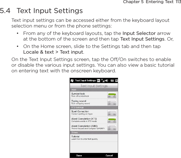 Chapter 5  Entering Text  1135.4  Text Input SettingsText input settings can be accessed either from the keyboard layout selection menu or from the phone settings:From any of the keyboard layouts, tap the Input Selector arrow at the bottom of the screen and then tap Text Input Settings. Or,On the Home screen, slide to the Settings tab and then tap Locale &amp; text &gt; Text input.On the Text Input Settings screen, tap the Off/On switches to enable or disable the various input settings. You can also view a basic tutorial on entering text with the onscreen keyboard.••