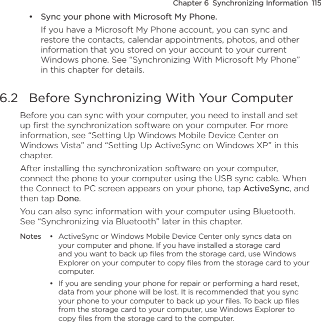 Chapter 6  Synchronizing Information  115Sync your phone with Microsoft My Phone.If you have a Microsoft My Phone account, you can sync and restore the contacts, calendar appointments, photos, and other information that you stored on your account to your current Windows phone. See “Synchronizing With Microsoft My Phone” in this chapter for details.6.2  Before Synchronizing With Your ComputerBefore you can sync with your computer, you need to install and set up first the synchronization software on your computer. For more information, see “Setting Up Windows Mobile Device Center on Windows Vista” and “Setting Up ActiveSync on Windows XP” in this chapter.After installing the synchronization software on your computer, connect the phone to your computer using the USB sync cable. When the Connect to PC screen appears on your phone, tap ActiveSync, and then tap Done.You can also sync information with your computer using Bluetooth. See “Synchronizing via Bluetooth” later in this chapter.Notes  •  ActiveSync or Windows Mobile Device Center only syncs data on your computer and phone. If you have installed a storage card and you want to back up files from the storage card, use Windows Explorer on your computer to copy files from the storage card to your computer.  •  If you are sending your phone for repair or performing a hard reset, data from your phone will be lost. It is recommended that you sync your phone to your computer to back up your files. To back up files from the storage card to your computer, use Windows Explorer to copy files from the storage card to the computer.•