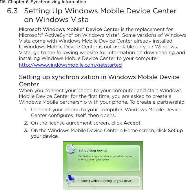 116  Chapter 6  Synchronizing Information6.3  Setting Up Windows Mobile Device Center on Windows VistaMicrosoft Windows Mobile® Device Center is the replacement for Microsoft® ActiveSync® on Windows Vista®. Some versions of Windows Vista come with Windows Mobile Device Center already installed. If Windows Mobile Device Center is not available on your Windows Vista, go to the following website for information on downloading and installing Windows Mobile Device Center to your computer: http://www.windowsmobile.com/getstartedSetting up synchronization in Windows Mobile Device CenterWhen you connect your phone to your computer and start Windows Mobile Device Center for the first time, you are asked to create a Windows Mobile partnership with your phone. To create a partnership:1.  Connect your phone to your computer. Windows Mobile Device Center configures itself, then opens.2.  On the license agreement screen, click Accept.3.  On the Windows Mobile Device Center’s Home screen, click Set up your device.