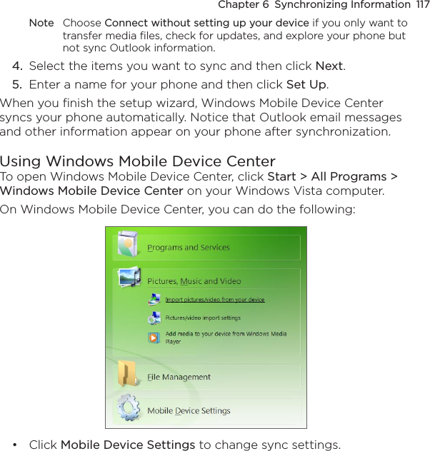 Chapter 6  Synchronizing Information  117Note  Choose Connect without setting up your device if you only want to transfer media files, check for updates, and explore your phone but not sync Outlook information.4.  Select the items you want to sync and then click Next.5.  Enter a name for your phone and then click Set Up.When you finish the setup wizard, Windows Mobile Device Center syncs your phone automatically. Notice that Outlook email messages and other information appear on your phone after synchronization.Using Windows Mobile Device CenterTo open Windows Mobile Device Center, click Start &gt; All Programs &gt; Windows Mobile Device Center on your Windows Vista computer.On Windows Mobile Device Center, you can do the following:Click Mobile Device Settings to change sync settings. •