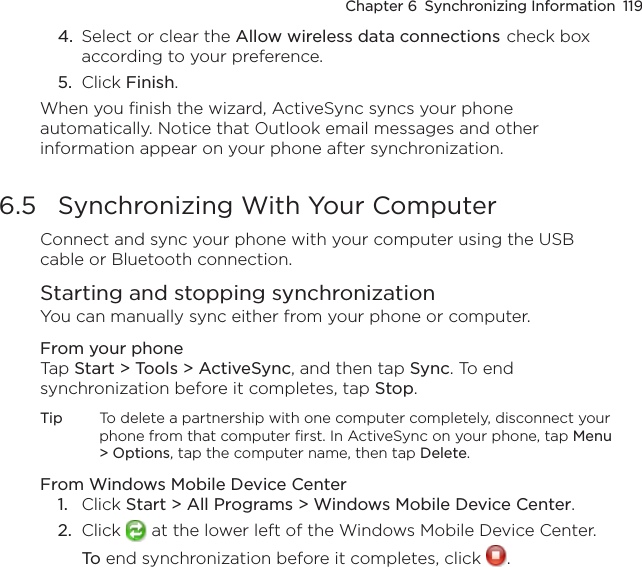 Chapter 6  Synchronizing Information  1194.  Select or clear the Allow wireless data connections check box according to your preference.5.  Click Finish.When you finish the wizard, ActiveSync syncs your phone automatically. Notice that Outlook email messages and other information appear on your phone after synchronization.6.5  Synchronizing With Your ComputerConnect and sync your phone with your computer using the USB cable or Bluetooth connection.Starting and stopping synchronizationYou can manually sync either from your phone or computer.From your phoneTap Start &gt; Tools &gt; ActiveSync, and then tap Sync. To end synchronization before it completes, tap Stop.Tip  To delete a partnership with one computer completely, disconnect your phone from that computer first. In ActiveSync on your phone, tap Menu &gt; Options, tap the computer name, then tap Delete.From Windows Mobile Device Center1.  Click Start &gt; All Programs &gt; Windows Mobile Device Center.2.  Click   at the lower left of the Windows Mobile Device Center.  To end synchronization before it completes, click  .