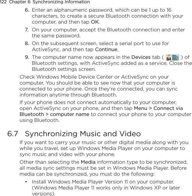 122  Chapter 6  Synchronizing Information6.  Enter an alphanumeric password, which can be 1 up to 16 characters, to create a secure Bluetooth connection with your computer, and then tap OK.7.  On your computer, accept the Bluetooth connection and enter the same password.8.  On the subsequent screen, select a serial port to use for ActiveSync, and then tap Continue.9.  The computer name now appears in the Devices tab (   ) of Bluetooth settings, with ActiveSync added as a service. Close the Bluetooth settings screen.Check Windows Mobile Device Center or ActiveSync on your computer. You should be able to see now that your computer is connected to your phone. Once they’re connected, you can sync information anytime through Bluetooth.If your phone does not connect automatically to your computer, open ActiveSync on your phone, and then tap Menu &gt; Connect via Bluetooth &gt; computer name to connect your phone to your computer using Bluetooth.6.7  Synchronizing Music and VideoIf you want to carry your music or other digital media along with you while you travel, set up Windows Media Player on your computer to sync music and video with your phone.Other than selecting the Media information type to be synchronized, all media sync settings must be set in Windows Media Player. Before media can be synchronized, you must do the following:Install Windows Media Player Version 11 on your computer. (Windows Media Player 11 works only in Windows XP or later versions).•