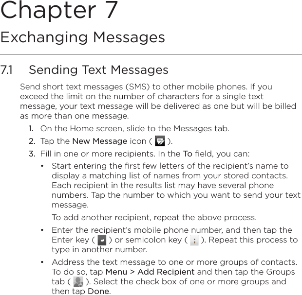 Chapter 7   Exchanging Messages7.1  Sending Text MessagesSend short text messages (SMS) to other mobile phones. If you exceed the limit on the number of characters for a single text message, your text message will be delivered as one but will be billed as more than one message.1.  On the Home screen, slide to the Messages tab.2.  Tap the New Message icon (   ).3.  Fill in one or more recipients. In the To field, you can:Start entering the first few letters of the recipient’s name to display a matching list of names from your stored contacts. Each recipient in the results list may have several phone numbers. Tap the number to which you want to send your text message.To add another recipient, repeat the above process.Enter the recipient’s mobile phone number, and then tap the Enter key (   ) or semicolon key (   ). Repeat this process to type in another number.Address the text message to one or more groups of contacts. To do so, tap Menu &gt; Add Recipient and then tap the Groups tab (   ). Select the check box of one or more groups and then tap Done. •••