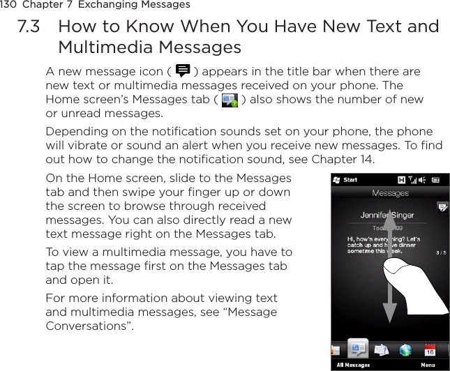 130  Chapter 7  Exchanging Messages7.3  How to Know When You Have New Text and Multimedia MessagesA new message icon (   ) appears in the title bar when there are new text or multimedia messages received on your phone. The Home screen’s Messages tab (   ) also shows the number of new or unread messages.Depending on the notification sounds set on your phone, the phone will vibrate or sound an alert when you receive new messages. To find out how to change the notification sound, see Chapter 14.On the Home screen, slide to the Messages tab and then swipe your finger up or down the screen to browse through received messages. You can also directly read a new text message right on the Messages tab.To view a multimedia message, you have to tap the message first on the Messages tab and open it.For more information about viewing text and multimedia messages, see “Message Conversations”.