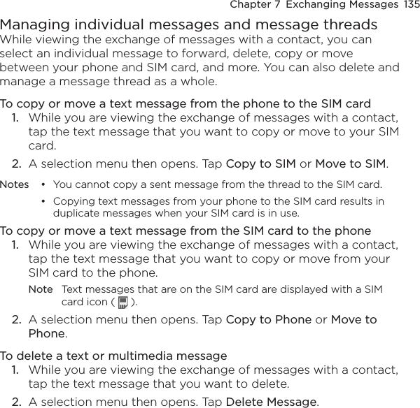 Chapter 7  Exchanging Messages  135Managing individual messages and message threadsWhile viewing the exchange of messages with a contact, you can select an individual message to forward, delete, copy or move between your phone and SIM card, and more. You can also delete and manage a message thread as a whole.To copy or move a text message from the phone to the SIM card1.  While you are viewing the exchange of messages with a contact, tap the text message that you want to copy or move to your SIM card.2.  A selection menu then opens. Tap Copy to SIM or Move to SIM.Notes •  You cannot copy a sent message from the thread to the SIM card.  •  Copying text messages from your phone to the SIM card results in duplicate messages when your SIM card is in use.To copy or move a text message from the SIM card to the phone1.  While you are viewing the exchange of messages with a contact, tap the text message that you want to copy or move from your SIM card to the phone.Note  Text messages that are on the SIM card are displayed with a SIM card icon (   ).2.  A selection menu then opens. Tap Copy to Phone or Move to Phone.To delete a text or multimedia message1.  While you are viewing the exchange of messages with a contact, tap the text message that you want to delete.2.  A selection menu then opens. Tap Delete Message.