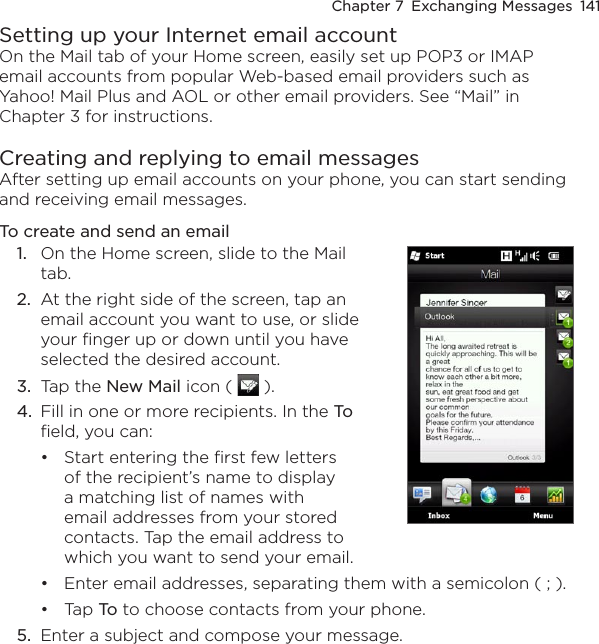 Chapter 7  Exchanging Messages  141Setting up your Internet email accountOn the Mail tab of your Home screen, easily set up POP3 or IMAP email accounts from popular Web-based email providers such as Yahoo! Mail Plus and AOL or other email providers. See “Mail” in Chapter 3 for instructions.Creating and replying to email messagesAfter setting up email accounts on your phone, you can start sending and receiving email messages.To create and send an email1.  On the Home screen, slide to the Mail tab.2.  At the right side of the screen, tap an email account you want to use, or slide your finger up or down until you have selected the desired account.3.  Tap the New Mail icon (   ). 4.  Fill in one or more recipients. In the To field, you can:Start entering the first few letters of the recipient’s name to display a matching list of names with email addresses from your stored contacts. Tap the email address to which you want to send your email.•Enter email addresses, separating them with a semicolon ( ; ).Tap To to choose contacts from your phone.5.  Enter a subject and compose your message.••