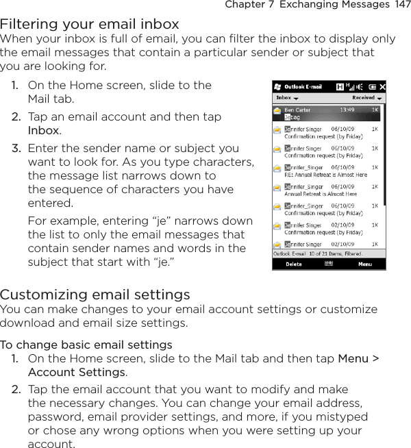 Chapter 7  Exchanging Messages  147Filtering your email inboxWhen your inbox is full of email, you can filter the inbox to display only the email messages that contain a particular sender or subject that you are looking for.1.  On the Home screen, slide to the Mail tab.2.  Tap an email account and then tap Inbox.3.  Enter the sender name or subject you want to look for. As you type characters, the message list narrows down to the sequence of characters you have entered.For example, entering “je” narrows down the list to only the email messages that contain sender names and words in the subject that start with “je.”   Customizing email settingsYou can make changes to your email account settings or customize download and email size settings.To change basic email settings1.  On the Home screen, slide to the Mail tab and then tap Menu &gt; Account Settings.2.  Tap the email account that you want to modify and make the necessary changes. You can change your email address, password, email provider settings, and more, if you mistyped or chose any wrong options when you were setting up your account.