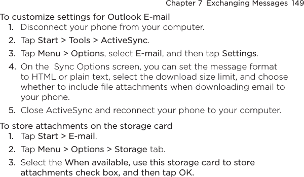 Chapter 7  Exchanging Messages  149To customize settings for Outlook E-mail1.  Disconnect your phone from your computer.2.  Tap Start &gt; Tools &gt; ActiveSync.3.  Tap Menu &gt; Options, select E-mail, and then tap Settings.4.  On the  Sync Options screen, you can set the message format to HTML or plain text, select the download size limit, and choose whether to include file attachments when downloading email to your phone.5.  Close ActiveSync and reconnect your phone to your computer.To store attachments on the storage card1.  Tap Start &gt; E-mail.2.  Tap Menu &gt; Options &gt; Storage tab.3.  Select the When available, use this storage card to store attachments check box, and then tap OK.