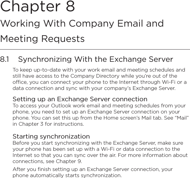 Chapter 8   Working With Company Email and Meeting Requests8.1  Synchronizing With the Exchange ServerTo keep up-to-date with your work email and meeting schedules and still have access to the Company Directory while you’re out of the office, you can connect your phone to the Internet through Wi-Fi or a data connection and sync with your company’s Exchange Server.Setting up an Exchange Server connectionTo access your Outlook work email and meeting schedules from your phone, you need to set up an Exchange Server connection on your phone. You can set this up from the Home screen’s Mail tab. See “Mail” in Chapter 3 for instructions.Starting synchronizationBefore you start synchronizing with the Exchange Server, make sure your phone has been set up with a Wi-Fi or data connection to the Internet so that you can sync over the air. For more information about connections, see Chapter 9.After you finish setting up an Exchange Server connection, your phone automatically starts synchronization.