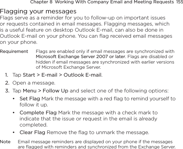 Chapter 8  Working With Company Email and Meeting Requests  155Flagging your messagesFlags serve as a reminder for you to follow-up on important issues or requests contained in email messages. Flagging messages, which is a useful feature on desktop Outlook E-mail, can also be done in Outlook E-mail on your phone. You can flag received email messages on your phone.Requirement  Flags are enabled only if email messages are synchronized with Microsoft Exchange Server 2007 or later. Flags are disabled or hidden if email messages are synchronized with earlier versions of Microsoft Exchange Server.1.  Tap Start &gt; E-mail &gt; Outlook E-mail.2.  Open a message.3.  Tap Menu &gt; Follow Up and select one of the following options:Set Flag Mark the message with a red flag to remind yourself to follow it up.Complete Flag Mark the message with a check mark to indicate that the issue or request in the email is already completed.Clear Flag Remove the flag to unmark the message.Note  Email message reminders are displayed on your phone if the messages are flagged with reminders and synchronized from the Exchange Server.•••