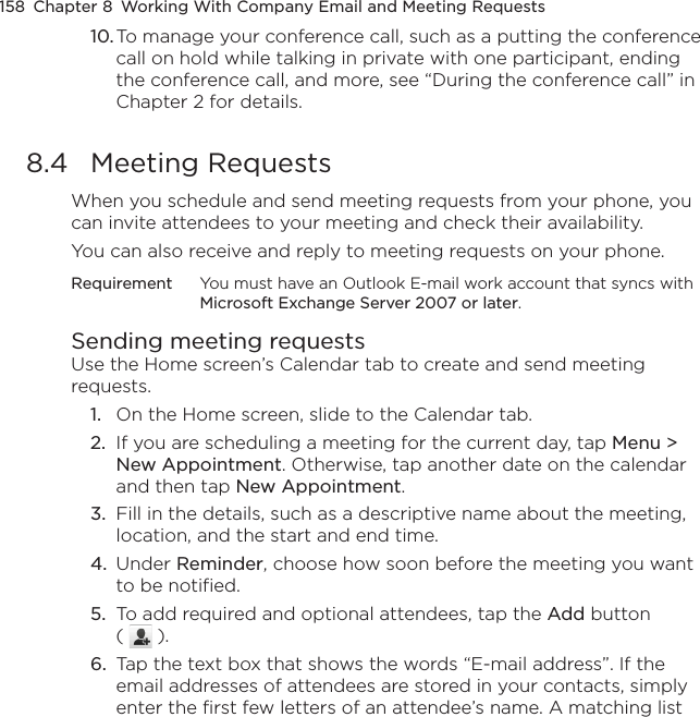 158  Chapter 8  Working With Company Email and Meeting Requests10. To manage your conference call, such as a putting the conference call on hold while talking in private with one participant, ending the conference call, and more, see “During the conference call” in Chapter 2 for details.8.4  Meeting RequestsWhen you schedule and send meeting requests from your phone, you can invite attendees to your meeting and check their availability.You can also receive and reply to meeting requests on your phone.Requirement  You must have an Outlook E-mail work account that syncs with Microsoft Exchange Server 2007 or later.Sending meeting requestsUse the Home screen’s Calendar tab to create and send meeting requests.1.  On the Home screen, slide to the Calendar tab.2.  If you are scheduling a meeting for the current day, tap Menu &gt; New Appointment. Otherwise, tap another date on the calendar and then tap New Appointment.3.  Fill in the details, such as a descriptive name about the meeting, location, and the start and end time.4.  Under Reminder, choose how soon before the meeting you want to be notified.5.  To add required and optional attendees, tap the Add button (   ).6.  Tap the text box that shows the words “E-mail address”. If the email addresses of attendees are stored in your contacts, simply enter the first few letters of an attendee’s name. A matching list 